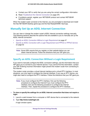 Page 47Manage the Internet Settings Manually 
47  AC1600 WiFi VDSL/ADSL Modem Router Model D6400
c. Contact your ISP to verify that you are using the correct configuration information.
d. Read Troubleshoot the Internet Connection on page 276. 
e. If problems persist, register your NETGEAR product and contact NETGEAR 
technical support.
When the modem router connects to the Internet, you are prompted to download and install 
the free NETGEAR Desktop genie app and the free ReadySHARE Vault app.
Manually Set Up an...