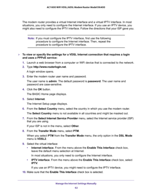 Page 62Manage the Internet Settings Manually 
62 AC1600 WiFi VDSL/ADSL Modem Router Model D6400 
The modem router provides a virtual Internet interface and a virtual IPTV interface. In most 
situations, you only need to configure the Internet interface. If you use an IPTV device, you 
might also need to configure the IPTV interface. Follow the directions that your ISP gave you.
Note:If you must configure the IPTV interface, first use the following 
procedure to configure the Internet interface. Then, repeat the...