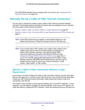 Page 66Manage the Internet Settings Manually 
66 AC1600 WiFi VDSL/ADSL Modem Router Model D6400 
If the NETGEAR website does not display within one minute, see Troubleshoot the 
Internet Connection on page 276.
Manually Set Up a Cable of Fiber Internet Connection
You can view or change the modem router’s cable or fiber Internet connection settings 
manually. The following sections describe the options that are available to you to manually 
set up the cable or fiber Internet connection:
•Specify a Cable or Fiber...