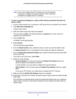 Page 67Manage the Internet Settings Manually 
67  AC1600 WiFi VDSL/ADSL Modem Router Model D6400
Note:If you must configure the IPTV interface, first use the following 
procedure to configure the Internet interface. Then, repeat the 
procedure to configure the IPTV interface.
To view or specify the settings for a cable or fiber Internet connection that does not 
require a login:
1. Launch a web browser from a computer or WiFi device that is connected to the network.
2. Type http://www.routerlogin.net.
A login...