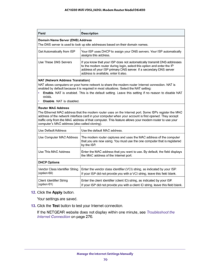 Page 70Manage the Internet Settings Manually 
70 AC1600 WiFi VDSL/ADSL Modem Router Model D6400 
12. Click the Apply button.
Your settings are saved.
13. Click the Test button to test your Internet connection. 
If the NETGEAR website does not display within one minute, see Troubleshoot the 
Internet Connection on page 276.
Domain Name Server (DNS) Address
The DNS server is used to look up site addresses based on their domain names. 
Get Automatically from ISPYour ISP uses DHCP to assign your DNS servers. Your...