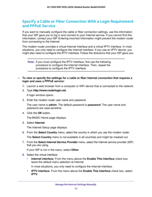 Page 71Manage the Internet Settings Manually 
71  AC1600 WiFi VDSL/ADSL Modem Router Model D6400
Specify a Cable or Fiber Connection With a Login Requirement 
and PPPoE Service
If you want to manually configure the cable or fiber connection settings, use the information 
that your ISP gave you to log in and connect to your Internet service. If you cannot find this 
information, contact your ISP. Entering incorrect information might prevent the modem router 
from connecting to the Internet.
The modem router...