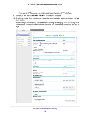 Page 72Manage the Internet Settings Manually 72
AC1600 WiFi VDSL/ADSL Modem Router Model D6400 
If you use an IPTV device, you might need to configure the IPTV interfac\
e. 
9.  Make sure that the Enable This Interface  check box is selected.
10.  Scroll down to the Does your Internet connection require a login? sectio\
n and select the  Y
 es 
radio button.
As an example, the following figure shows the settings that display when\
 you configure a  cable or fiber connection for the Internet interface and your...