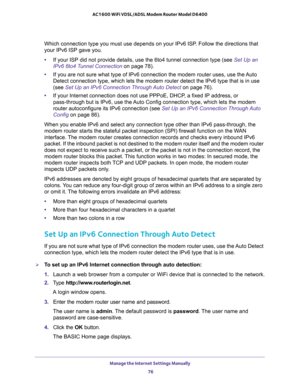 Page 76Manage the Internet Settings Manually 
76 AC1600 WiFi VDSL/ADSL Modem Router Model D6400 
Which connection type you must use depends on your IPv6 ISP. Follow the directions that 
your IPv6 ISP gave you.
•If your ISP did not provide details, use the 6to4 tunnel connection type (see Set Up an 
IPv6 6to4 Tunnel Connection on page
 78).
•If you are not sure what type of IPv6 connection the modem router uses, use the Auto 
Detect connection type, which lets the modem router detect the IPv6 type that is in use...