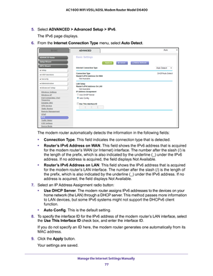 Page 77Manage the Internet Settings Manually 77
 AC1600 WiFi VDSL/ADSL Modem Router Model D6400
5. 
Select  ADVANCED > Advanced Setup > IPv6 .
The IPv6 page displays.
6.  From the Internet Connection T
 ype menu, select  Auto Detect.
The modem router automatically detects the information in the following \
fields:
• Connection T
 ype. This field indicates the connection type that is detected.
• Router
’s IPv6 Address on WAN. This field shows the IPv6 address that is acquired 
for the modem router’s WAN (or...