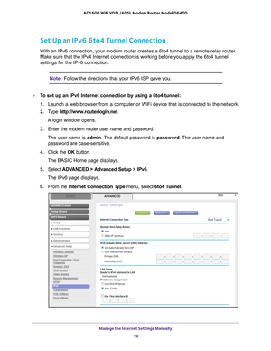 Page 78Manage the Internet Settings Manually 78
AC1600 WiFi VDSL/ADSL Modem Router Model D6400 
Set Up an IPv6 6to4 Tunnel Connection
With an IPv6 connection, your modem router creates a 6to4 tunnel to a re\
mote relay router. 
Make sure that the IPv4 Internet connection is working before you apply \
the 6to4 tunnel 
settings for the IPv6 connection.
Note:
Follow the directions that your IPv6 ISP gave you.
To set up an IPv6 Internet connection by using a 6to4 tunnel:
1. Launch a web browser from a computer or...