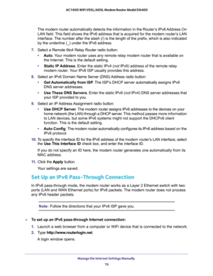 Page 79Manage the Internet Settings Manually 
79  AC1600 WiFi VDSL/ADSL Modem Router Model D6400
The modem router automatically detects the information in the Router’s IPv6 Address On 
LAN field. This field shows the IPv6 address that is acquired for the modem router’s LAN 
interface. The number after the slash (/) is the length of the prefix, which is also indicated 
by the underline (_) under the IPv6 address.
7. Select a Remote 6to4 Relay Router radio button:
•Auto. Your modem router uses any remote relay...
