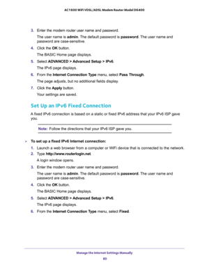 Page 80Manage the Internet Settings Manually 
80 AC1600 WiFi VDSL/ADSL Modem Router Model D6400 
3. Enter the modem router user name and password.
The user name is admin. The default password is password. The user name and 
password are case-sensitive.
4. Click the OK button.
The BASIC Home page displays.
5. Select ADVANCED > Advanced Setup > IPv6.
The IPv6 page displays.
6. From the Internet Connection Type menu, select Pass Through.
The page adjusts, but no additional fields display.
7. Click the Apply...