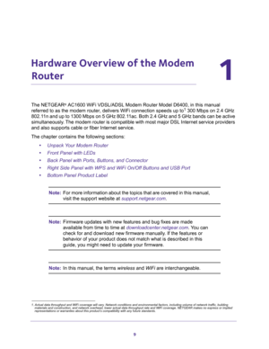 Page 99
1
1.   Hardware Overview of the Modem 
Router
The NETGEAR® AC1600 WiFi VDSL/ADSL Modem Router Model D6400, in this manual 
referred to as the modem router, delivers WiFi connection speeds up to1 300 Mbps on 2.4 GHz 
802.11n and up to 1300 Mbps on 5 GHz 802.11ac. Both 2.4 GHz and 5 GHz bands can be active 
simultaneously. The modem router is compatible with most major DSL Internet service providers 
and also supports cable or fiber Internet service.
The chapter contains the following sections:
•Unpack...