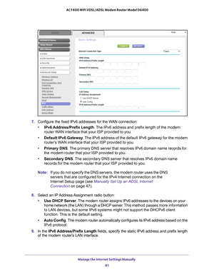 Page 81Manage the Internet Settings Manually 81
 AC1600 WiFi VDSL/ADSL Modem Router Model D6400
7. 
Configure the fixed IPv6 addresses for the WAN connection:
• IPv6 Address/Prefix 
 Length. The IPv6 address and prefix length of the modem 
router WAN interface that your ISP provided to you.
• Default IPv6 Gateway . 
 The IPv6 address of the default IPv6 gateway for the modem 
router’s WAN interface that your ISP provided to you.
• Primary DNS . 
 The primary DNS server that resolves IPv6 domain name records for...