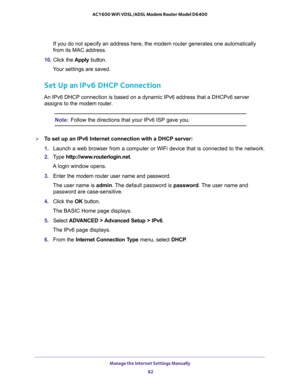 Page 82Manage the Internet Settings Manually 
82 AC1600 WiFi VDSL/ADSL Modem Router Model D6400 
If you do not specify an address here, the modem router generates one automatically 
from its MAC address.
10. Click the Apply button.
Your settings are saved.
Set Up an IPv6 DHCP Connection
An IPv6 DHCP connection is based on a dynamic IPv6 address that a DHCPv6 server 
assigns to the modem router.
Note:Follow the directions that your IPv6 ISP gave you.
To set up an IPv6 Internet connection with a DHCP server:
1....