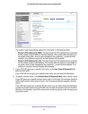 Page 83Manage the Internet Settings Manually 83
 AC1600 WiFi VDSL/ADSL Modem Router Model D6400
The modem router automatically detects the information in the following \
fields:
• Router
’s IPv6 Address On WAN. This field shows the IPv6 address that is acquired 
for the modem router’s WAN (or Internet) interface. The number after the slash (/) is 
the length of the prefix, which is also indicated by the underline (_)\
 under the IPv6 
address. If no address is acquired, the field displays Not Available.
•...