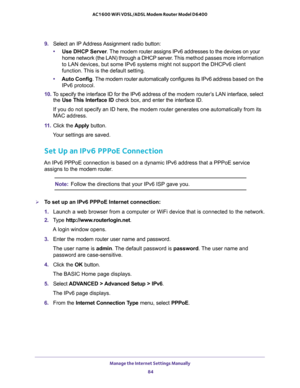 Page 84Manage the Internet Settings Manually 
84 AC1600 WiFi VDSL/ADSL Modem Router Model D6400 
9. Select an IP Address Assignment radio button:
•Use DHCP Server. The modem router assigns IPv6 addresses to the devices on your 
home network (the LAN) through a DHCP server. This method passes more information 
to LAN devices, but some IPv6 systems might not support the DHCPv6 client 
function. This is the default setting.
•Auto Config. The modem router automatically configures its IPv6 address based on the 
IPv6...