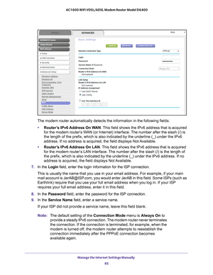 Page 85Manage the Internet Settings Manually 85
 AC1600 WiFi VDSL/ADSL Modem Router Model D6400
The modem router automatically detects the information in the following \
fields:
• Router
’s IPv6 Address On WAN. This field shows the IPv6 address that is acquired 
for the modem router’s WAN (or Internet) interface. The number after the slash (/) is 
the length of the prefix, which is also indicated by the underline (_)\
 under the IPv6 
address. If no address is acquired, the field displays Not Available.
•...