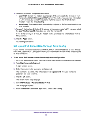 Page 86Manage the Internet Settings Manually 
86 AC1600 WiFi VDSL/ADSL Modem Router Model D6400 
10. Select an IP Address Assignment radio button:
•Use DHCP Server. The modem router assigns IPv6 addresses to the devices on your 
home network (the LAN) through a DHCP server. This method passes more information 
to LAN devices, but some IPv6 systems might not support the DHCPv6 client 
function. This is the default setting.
•Auto Config. The modem router automatically configures its IPv6 address based on the...