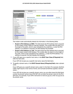 Page 87Manage the Internet Settings Manually 87
 AC1600 WiFi VDSL/ADSL Modem Router Model D6400
The modem router automatically detects the information in the following \
fields:
• Router
’s IPv6 Address on WAN. This field shows the IPv6 address that is acquired 
for the modem router’s WAN (or Internet) interface. The number after the slash (/) is 
the length of the prefix, which is also indicated by the underline (_)\
 under the IPv6 
address. If no address is acquired, the field displays Not Available.
•...