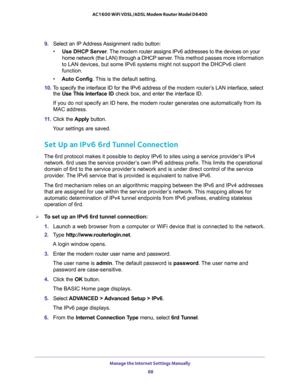 Page 88Manage the Internet Settings Manually 
88 AC1600 WiFi VDSL/ADSL Modem Router Model D6400 
9. Select an IP Address Assignment radio button:
•Use DHCP Server. The modem router assigns IPv6 addresses to the devices on your 
home network (the LAN) through a DHCP server. This method passes more information 
to LAN devices, but some IPv6 systems might not support the DHCPv6 client 
function.
•Auto Config. This is the default setting.
10. To specify the interface ID for the IPv6 address of the modem router’s...