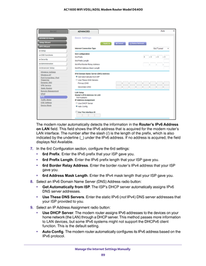 Page 89Manage the Internet Settings Manually 89
 AC1600 WiFi VDSL/ADSL Modem Router Model D6400
The modem router automatically detects the information in the Router’s IPv6 Address 
on LAN field. This field shows the IPv6 address that is acquired for the modem router’\
s 
LAN interface. The number after the slash (/) is the length of the prefix, which is a\
lso 
indicated by the underline (_) under the IPv6 address. If no address i\
s acquired, the field 
displays Not Available.
7.  In the 6rd Configuration...