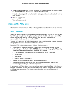 Page 90Manage the Internet Settings Manually 
90 AC1600 WiFi VDSL/ADSL Modem Router Model D6400 
10. To specify the interface ID for the IPv6 address of the modem router’s LAN interface, select 
the Use This Interface ID check box, and enter the interface ID.
If you do not specify an ID here, the modem router generates one automatically from its 
MAC address.
11. Click the Apply button.
Your settings are saved.
Manage the MTU Size
The maximum transmission unit (MTU) is the largest data packet a network device...