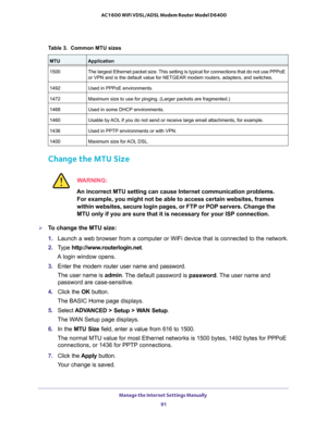 Page 91Table 3.  Common MTU sizes 
MTUApplication
1500 The largest Ethernet packet size. This setting is typical for connections that do not use PPPoE 
or VPN and is the default value for NETGEAR modem routers, adapters, and\
 switches.
1492 Used in PPPoE environments.
1472 Maximum size to use for pinging. (Larger packets are fragmented.)
1468 Used in some DHCP environments.
1460 Usable by AOL if you do not send or receive large email attachments, for example.
1436 Used in PPTP environments or with VPN.
1400...