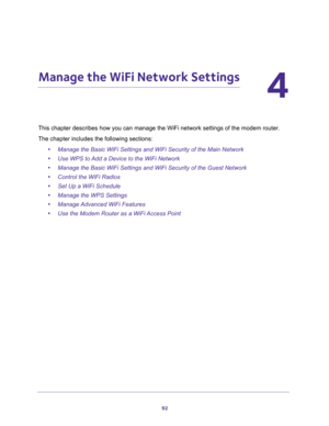 Page 9292
4
4.   Manage the WiFi Network Settings
This chapter describes how you can manage the WiFi network settings of the modem router.
The chapter includes the following sections:
•Manage the Basic WiFi Settings and WiFi Security of the Main Network
•Use WPS to Add a Device to the WiFi Network
•Manage the Basic WiFi Settings and WiFi Security of the Guest Network
•Control the WiFi Radios
•Set Up a WiFi Schedule
•Manage the WPS Settings
•Manage Advanced WiFi Features
•Use the Modem Router as a WiFi Access...