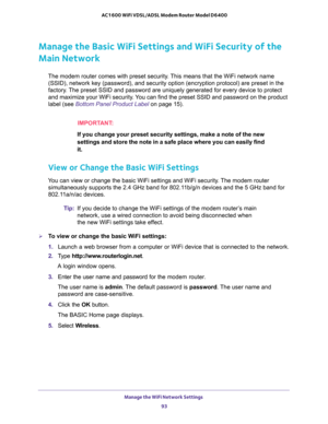 Page 93Manage the WiFi Network Settings 
93  AC1600 WiFi VDSL/ADSL Modem Router Model D6400
Manage the Basic WiFi Settings and WiFi Security of the 
Main Network
The modem router comes with preset security. This means that the WiFi network name 
(SSID), network key (password), and security option (encryption protocol) are preset in the 
factory. The preset SSID and password are uniquely generated for every device to protect 
and maximize your WiFi security. You can find the preset SSID and password on the...