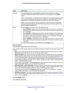 Page 97Manage the WiFi Network Settings 
97  AC1600 WiFi VDSL/ADSL Modem Router Model D6400
7. Click the Apply button.
Your settings are saved.
ChannelFrom the Channel menu, select Auto for automatic channel selection or select an 
individual channel. The default channel depends on your selection from the Region 
menu.
Note:In some regions, not all channels are available. Do not change the channel unless 
you experience interference (shown by lost connections or slow data transfers). If this 
situation occurs,...