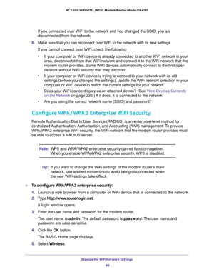 Page 98Manage the WiFi Network Settings 
98 AC1600 WiFi VDSL/ADSL Modem Router Model D6400 
If you connected over WiFi to the network and you changed the SSID, you are 
disconnected from the network.
8. Make sure that you can reconnect over WiFi to the network with its new settings. 
If you cannot connect over WiFi, check the following:
•If your computer or WiFi device is already connected to another WiFi network in your 
area, disconnect it from that WiFi network and connect it to the WiFi network that the...