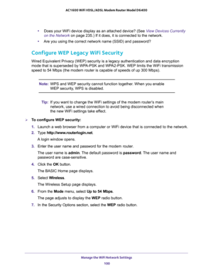 Page 100Manage the WiFi Network Settings 
100 AC1600 WiFi VDSL/ADSL Modem Router Model D6400 
•Does your WiFi device display as an attached device? (See View Devices Currently 
on the Network on page 235.) If it does, it is connected to the network.
•Are you using the correct network name (SSID) and password?
Configure WEP Legacy WiFi Security
Wired Equivalent Privacy (WEP) security is a legacy authentication and data encryption 
mode that is superseded by WPA-PSK and WPA2-PSK. WEP limits the WiFi transmission...