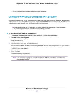 Page 101•
Are you using the correct network name (SSID) and password?
Configure WPA/WPA2 Enterprise WiFi Security
Remote Authentication Dial In User Service (RADIUS) is an enterprise-level method for centralized Authentication,
Authorization, and Accounting (AAA) management. To provide WPA/WPA2 enterprise WiFi security, the WiFi network
that the modem router provides must be able to access a RADIUS server. If y
ou want to change the WiFi settings of the modem router’s main network, use a wired connection
to...