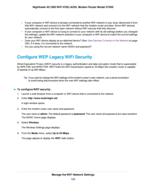 Page 103•
If your computer or WiFi device is already connected to another WiFi network in your area, disconnect it from
that WiFi network and connect it to the WiFi network that the modem router provides. Some WiFi devices
automatically connect to the first open netw
ork without WiFi security that they discover.
• If your computer or WiFi device is trying to connect to your network with its old settings (before you changed
the settings), update the WiFi network selection in your computer or WiFi device to match...