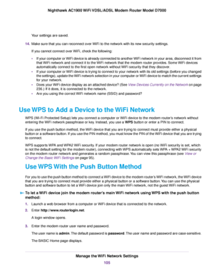 Page 105Your settings are saved.
14. Make sure that you can reconnect over WiFi to the network with its new security settings.
If you cannot connect over WiFi, check the following:
•If your computer or WiFi device is already connected to another WiFi network in your area, disconnect it from
that WiFi network and connect it to the WiFi network that the modem router provides. Some WiFi devices
automatically connect to the first open netw
ork without WiFi security that they discover.
• If your computer or WiFi...