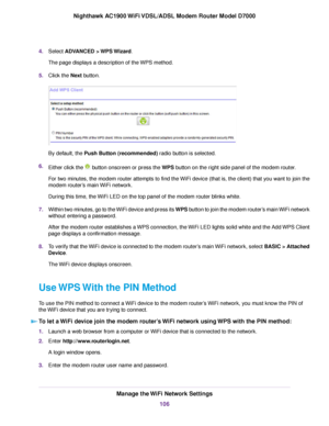 Page 1064.
Select ADVANCED > WPS Wizard.
The page displays a description of the WPS method.
5. Click the 
Next button. By default, the 
Push Button (recommended) radio button is selected.
6. Either clic
k the   button onscreen or press the WPS button on the right side panel of the modem router.
F

or two minutes, the modem router attempts to find the WiFi device (that is, the client) that you want to join the
modem 
router’s main WiFi network.
During this time, the WiFi LED on the top panel of the modem 
router...