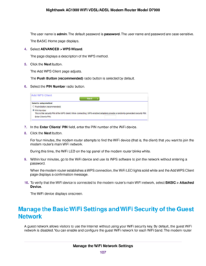 Page 107The user name is admin. The default password is password. The user name and password are case-sensitive.
The BASIC Home page displays.
4. Select ADVANCED > WPS Wizard.
The page displays a description of the WPS method.
5. Click the 
Next button.
The Add WPS Client page adjusts.
The 
Push Button (recommended) radio button is selected by default.
6. Select the 
PIN Number radio button. 7.
In the 
Enter Clients’ PIN field, enter the PIN number of the WiFi device.
8. Click the 
Next button.
For four minutes,...