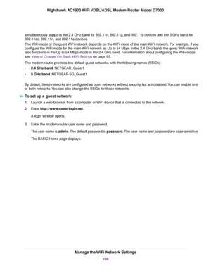 Page 108simultaneously supports the 2.4 GHz band for 802.11n, 802.11g, and 802.11b devices and the 5 GHz band for
802.11ac, 802.11n, and 802.11a devices.
The WiFi mode of the guest WiFi network depends on the WiFi mode of the main WiFi network. For example, if you
configure the WiFi mode for the main WiFi network as Up to 54 Mbps in the 2.4 GHz band, the guest WiFi network
also functions in the Up to 54 Mbps mode in the 2.4 GHz band. For information about configuring the WiFi mode,
see View or Change the Basic...