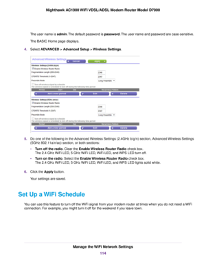 Page 114The user name is admin. The default password is password. The user name and password are case-sensitive.
The BASIC Home page displays.
4. Select ADVANCED > Advanced Setup > Wireless Settings. 5.
Do one of the following in the Advanced Wireless Settings (2.4GHz b/g/n) section, Advanced Wireless Settings
(5GHz 802.11a/n/ac) section, or both sections:
•Turn off the radio. Clear the Enable Wireless Router Radio check box.
The 2.4 GHz 

WiFi LED, 5 GHz WiFi LED, WiFi LED, and WPS LED turn off.
• Turn on the...