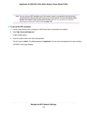 Page 115You can set up a WiFi schedule only if the modem router is connected to the Internet and
synchronized its internal clock with a time server on the Internet. For more information about
whether the 
modem router synchronizes its clock, see Set Up a Schedule for Keyword
Bloc
king and Outbound Firewall Rules on page 139.
Note
T

o set up the WiFi schedule: 1.
Launch a web browser from a computer or WiFi device that is connected to the network.
2. Enter 
http://www.routerlogin.net.
A login window opens.
3....