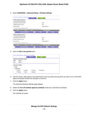 Page 1164.
Select ADVANCED > Advanced Setup > Wireless Settings. 5.
Click the 
Add a new period button. 6.
Use the menus, radio buttons, and check boxes to set up a period during which you want to turn off the WiFi
signal and specify whether the schedule is recurrent.
7. Click the 
Apply button.
The Advanced Wireless Settings page displays.
8. Select the 
Turn off wireless signal by schedule check box to activate the schedule.
9. Clic
k the Apply button.
Y

our settings are saved. Manage the WiFi Network...