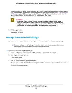 Page 118the modem router, the modem router's associated WiFi settings change to an automatically generated random
SSID and passphr ase. For information about viewing this SSID and passphrase, see View or Change the Basic
WiFi Settings
 on page 95. Clear a Keep Existing Wireless Settings check box only if you want to allow the
WPS process to change the associated SSID and passphr
ase for WiFi access.
WARNING: If you clear a Keep Existing Wireless Settings check box and use WPS to add a
computer or WiFi device...