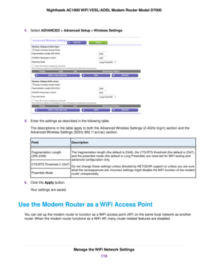 Page 1194.
Select ADVANCED > Advanced Setup > Wireless Settings. 5.
Enter the settings as described in the following table.
The descriptions in the table apply to both the Advanced Wireless Settings (2.4GHz b/g/n) section and the
Advanced Wireless Settings (5GHz 802.11a/n/ac) section. Description
Field
The fragmentation length (the default is 2346), the CTS/RTS threshold (the default is 2347),
and the preamble mode (the default is Long Preamble) are reserved for WiFi testing and
advanced configuration only.
Do...