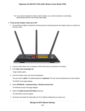 Page 120If you want to change the modem router’s function, use a wired connection to avoid being
disconnected when the ne
w function takes effect.
Tip
To set up the modem router as an AP: 1.
Use an Ethernet cable to connect the red Internet port on the back panel of the modem router to a LAN port on
the other router. 2.
Launch a web browser from a computer or WiFi device that is connected to the network.
3. Enter 
http://www.routerlogin.net.
A login window opens.
4. Enter the 
modem router user name and...