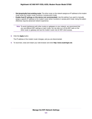 Page 121•
Get dynamically from existing router. The other router on the network assigns an IP address to the modem
router while the modem router functions in access point mode.
• Enab
le fixed IP settings on this device (not recommended)
. Use this setting if you want to manually
assign a specific IP address to the modem router while it functions in a\
ccess point mode. Using this option
eff

ectively requires advanced network experience. To avoid interference with other routers or gateways on your network, we...