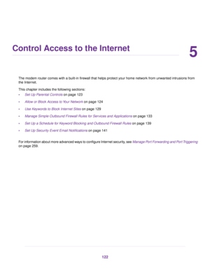 Page 1225
Control Access to the Internet
The modem router comes with a built-in firewall that helps protect your home network from unwanted intrusions from
the Inter
net.
This chapter includes the following sections:
• Set Up Parental Controls
 on page 123
• Allo
w or Block Access to Your Network
 on page 124
• Use Keywords to Block Internet Sites
 on page 129
• Manage Simple Outbound Firewall Rules for Services and Applications on page 133
• Set Up a Schedule f

or Keyword Blocking and Outbound Firewall Rules...