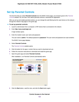 Page 123Set Up Parental Controls
The first time that you select Parental Controls from the BASIC Home page, your browser goes to the Parental
Controls website. You can learn more about parental controls or download the application.
After y
ou set up and enable parental controls, you can change the web filtering level for each device on the network
through the network map page on the genie app.
To set up parental controls: 1.
Launch a web browser from a computer or WiFi device that is connected to the network.
2....