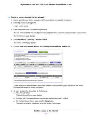 Page 127To add or remove devices that are allowed:
1.
Launch a web browser from a computer or WiFi device that is connected to the network.
2. Enter http://www.routerlogin.net.
A login window opens.
3. Enter the 
modem router user name and password.
The user name is admin. The default password is password. The user name and password are case-sensitive.
The BASIC Home page displays.
4. Select 
ADVANCED > Security > Access Control.
The Access Control page displays.
5. Click the View list of allowed devices not...