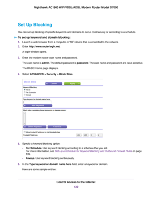 Page 130Set Up Blocking
You can set up blocking of specific keywords and domains to occur continuously or according to a schedule.
To set up keyword and domain blocking: 1.
Launch a web browser from a computer or WiFi device that is connected to the network.
2. Enter http://www.routerlogin.net.
A login window opens.
3. Enter the 
modem router user name and password.
The user name is admin. The default password is password. The user name and password are case-sensitive.
The BASIC Home page displays.
4. Select...