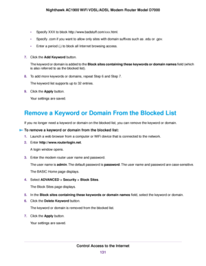 Page 131•
Specify XXX to block http://www.badstuff.com/xxx.html.
• Specify .com if you want to allow only sites with domain suffixes such as .edu or .gov.
• Enter a period (.) to block all Internet browsing access.
7. Clic
k the Add Keyword
 button.
The keyword or domain is added to the Block sites containing these keywords or domain names field (which
is also referred to as the blocked list).
8. To add more keywords or domains, repeat Step 6 and Step 7.
The keyword list supports up to 32 entries.
9. Click the...