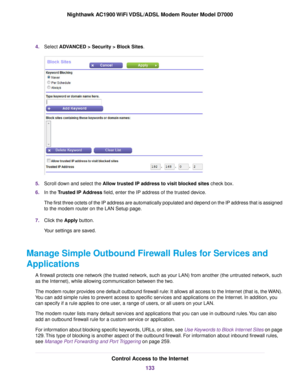 Page 1334.
Select ADVANCED > Security > Block Sites. 5.
Scroll down and select the Allow trusted IP address to visit blocked sites check box.
6. In the 
Trusted IP Address field, enter the IP address of the trusted device.
The first three octets of the IP address are automatically populated and\
 depend on the IP address that is assigned
to the 
modem router on the LAN Setup page.
7. Click the 
Apply button.
Your settings are saved.
Manage Simple Outbound Firewall Rules for Services and
Applications A firewall...