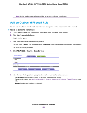 Page 134Service blocking means the same thing as applying outbound firewall rules.
Note
Add an Outbound Firewall Rule
You can add an outbound firewall rule to prevent access to a specific service or application on the Internet. To add an outbound firewall rule: 1.
Launch a web browser from a computer or WiFi device that is connected to the network.
2. Enter http://www.routerlogin.net.
A login window opens.
3. Enter the 
modem router user name and password.
The user name is admin. The default password is...