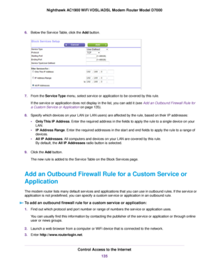 Page 1356.
Below the Service Table, click the Add button. 7.
From the Service Type menu, select service or application to be covered by this rule.
If the ser
vice or application does not display in the list, you can add it (see Add an Outbound Firewall Rule for
a Custom Ser

vice or Application on page 135).
8. Specify which de

vices on your LAN (or LAN users) are affected by the rule, based on their IP addresses:
• Only This IP Address. Enter the required address in the fields to apply the rule to a single...